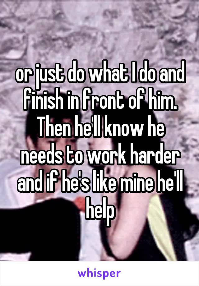 or just do what I do and finish in front of him.
Then he'll know he needs to work harder and if he's like mine he'll help