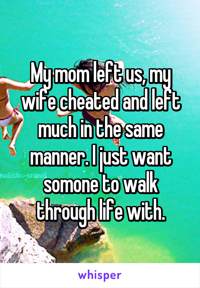 My mom left us, my wife cheated and left much in the same manner. I just want somone to walk through life with.