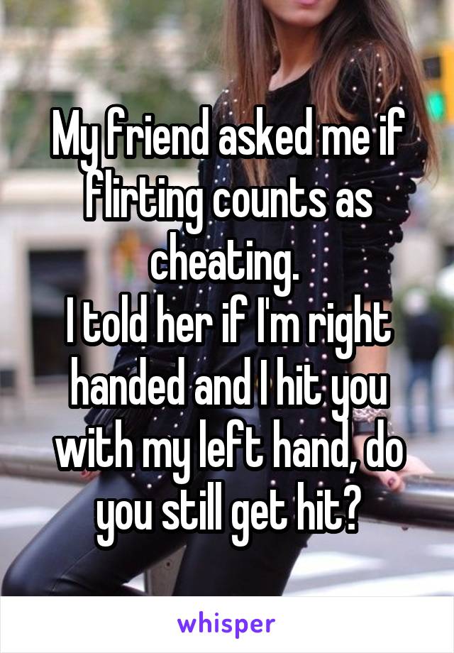 My friend asked me if flirting counts as cheating. 
I told her if I'm right handed and I hit you with my left hand, do you still get hit?