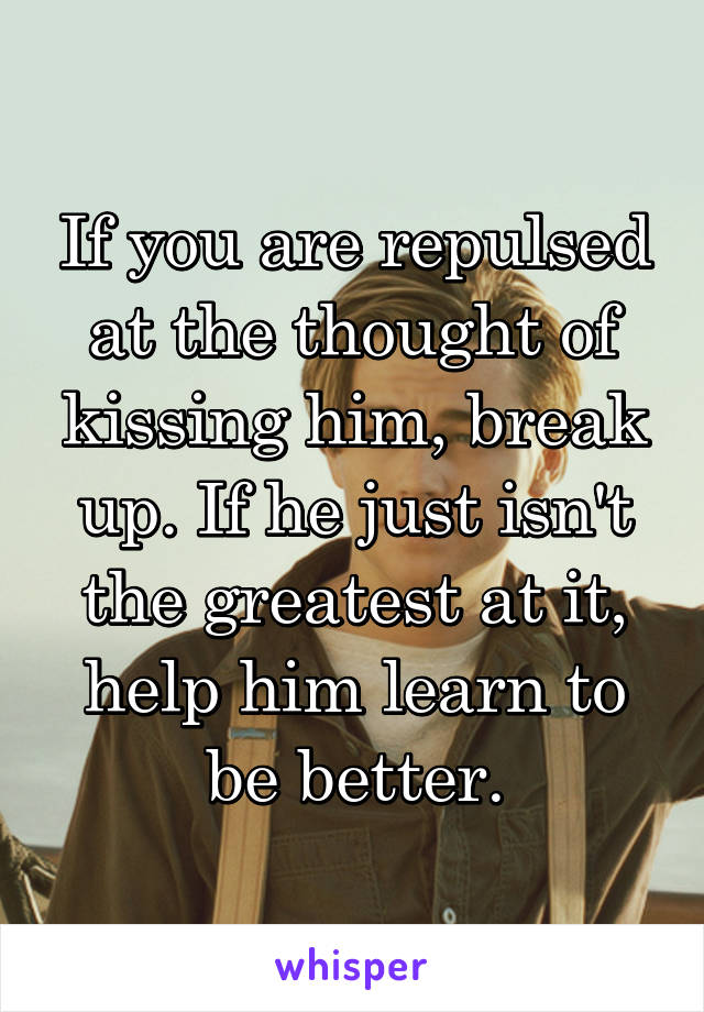 If you are repulsed at the thought of kissing him, break up. If he just isn't the greatest at it, help him learn to be better.