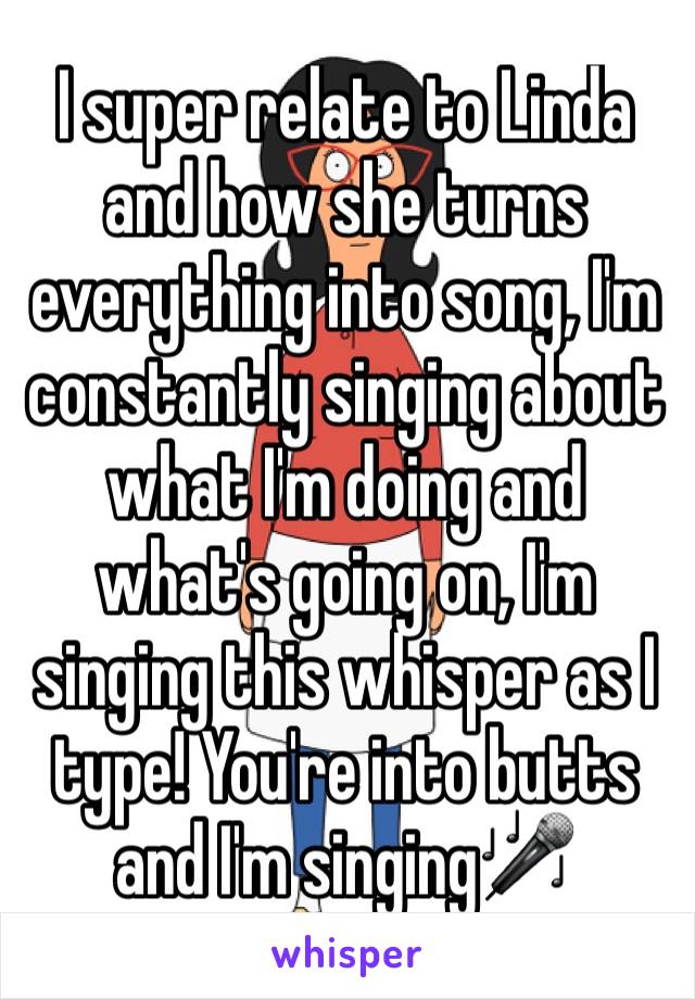 I super relate to Linda and how she turns everything into song, I'm constantly singing about what I'm doing and what's going on, I'm singing this whisper as I type! You're into butts and I'm singing🎤