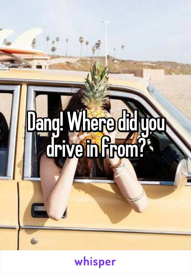 Dang! Where did you drive in from?