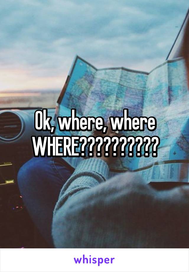 Ok, where, where WHERE??????????