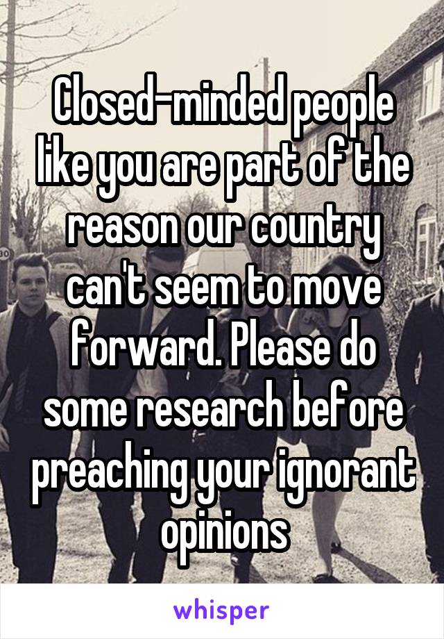 Closed-minded people like you are part of the reason our country can't seem to move forward. Please do some research before preaching your ignorant opinions