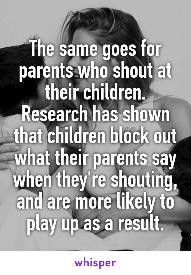 The same goes for parents who shout at their children. Research has shown that children block out what their parents say when they're shouting, and are more likely to play up as a result.