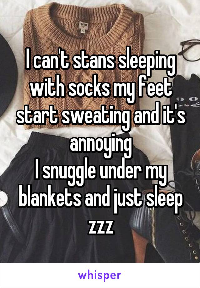 I can't stans sleeping with socks my feet start sweating and it's annoying
I snuggle under my blankets and just sleep zzz