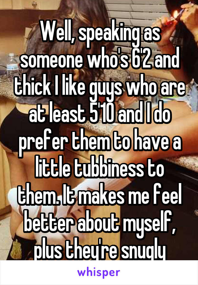 Well, speaking as someone who's 6'2 and thick I like guys who are at least 5'10 and I do prefer them to have a little tubbiness to them. It makes me feel better about myself, plus they're snugly