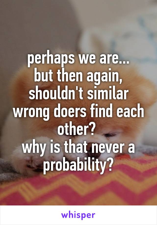 perhaps we are...
but then again, shouldn't similar wrong doers find each other? 
why is that never a probability?