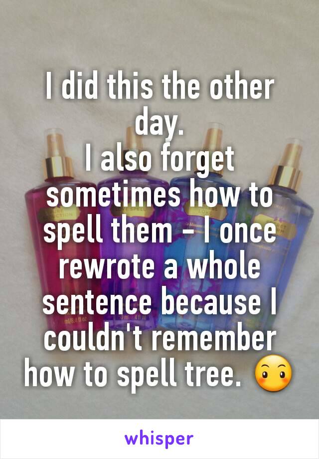 I did this the other day.
I also forget sometimes how to spell them - I once rewrote a whole sentence because I couldn't remember how to spell tree. 😶