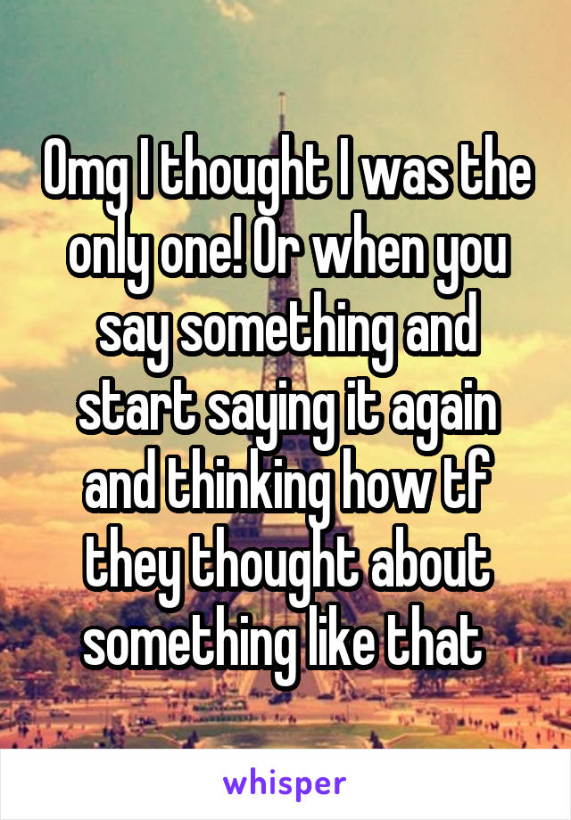Omg I thought I was the only one! Or when you say something and start saying it again and thinking how tf they thought about something like that 