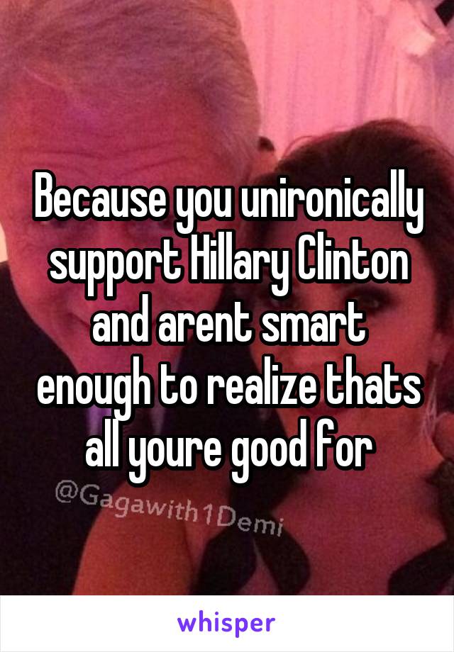 Because you unironically support Hillary Clinton and arent smart enough to realize thats all youre good for