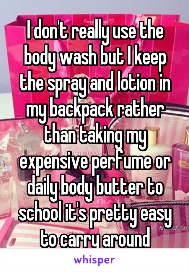 I don't really use the body wash but I keep the spray and lotion in my backpack rather than taking my expensive perfume or daily body butter to school it's pretty easy to carry around