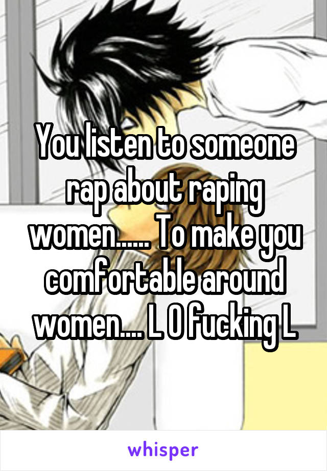 You listen to someone rap about raping women...... To make you comfortable around women.... L O fucking L