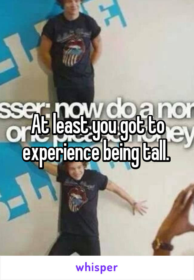 At least you got to experience being tall. 