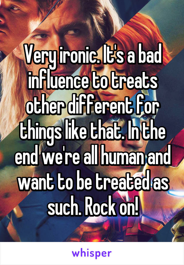 Very ironic. It's a bad influence to treats other different for things like that. In the end we're all human and want to be treated as such. Rock on!