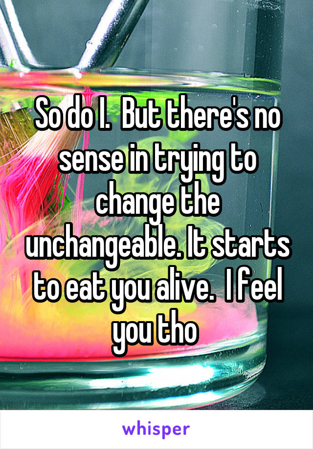 So do I.  But there's no sense in trying to change the unchangeable. It starts to eat you alive.  I feel you tho 