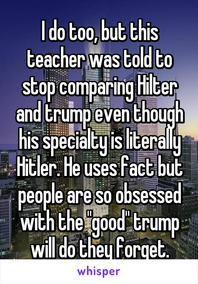 I do too, but this teacher was told to stop comparing Hilter and trump even though his specialty is literally Hitler. He uses fact but people are so obsessed with the "good" trump will do they forget.
