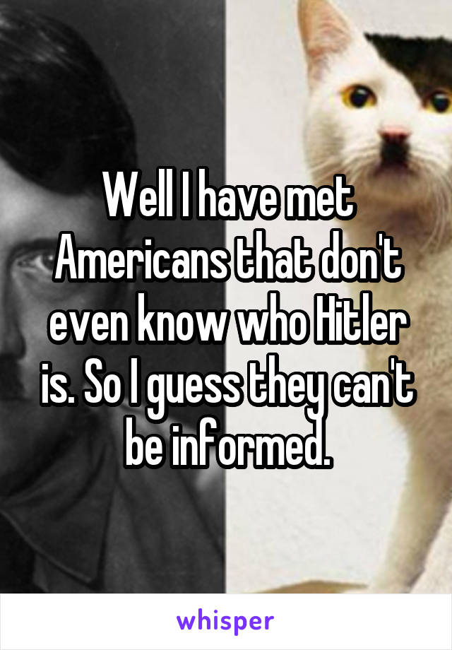 Well I have met Americans that don't even know who Hitler is. So I guess they can't be informed.
