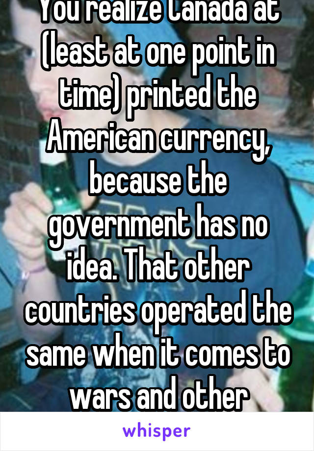 You realize Canada at (least at one point in time) printed the American currency, because the government has no idea. That other countries operated the same when it comes to wars and other matters.