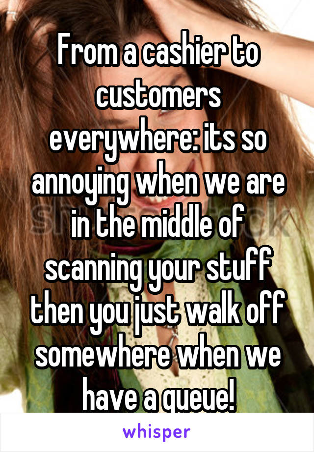 From a cashier to customers everywhere: its so annoying when we are in the middle of scanning your stuff then you just walk off somewhere when we have a queue!