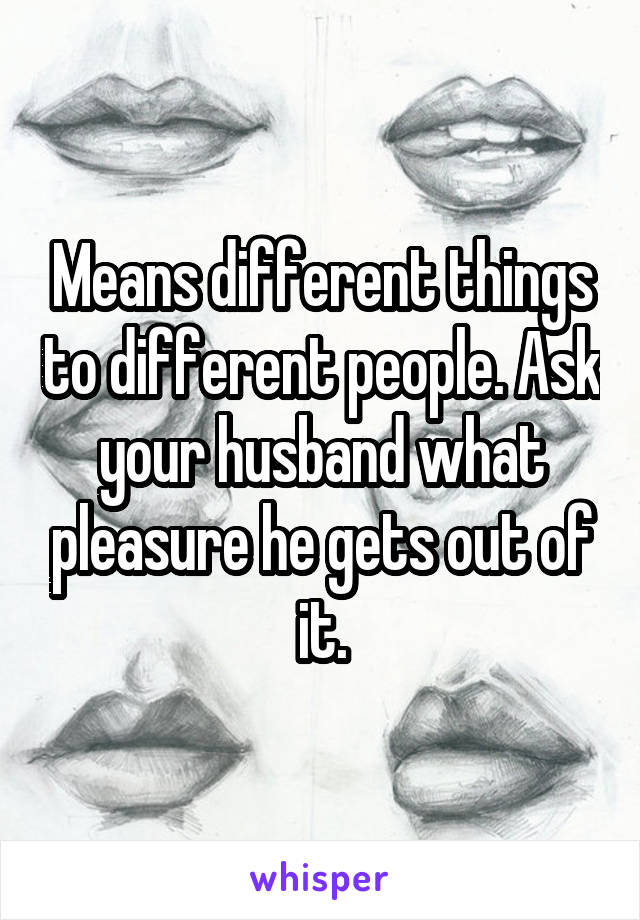 Means different things to different people. Ask your husband what pleasure he gets out of it.