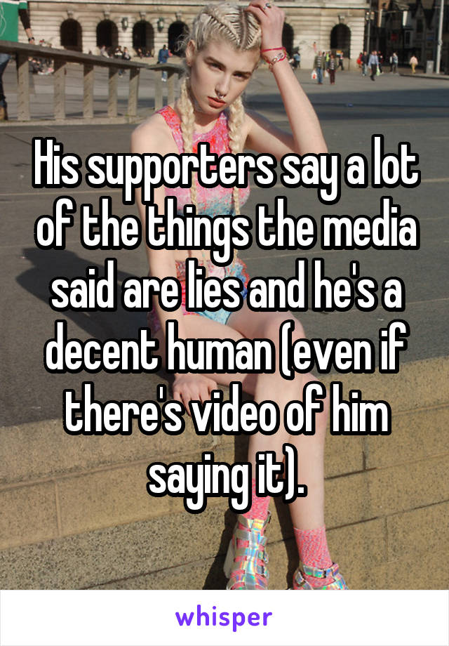 His supporters say a lot of the things the media said are lies and he's a decent human (even if there's video of him saying it).