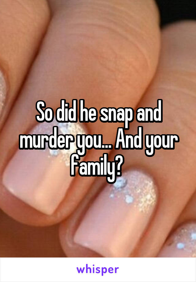 So did he snap and murder you... And your family? 