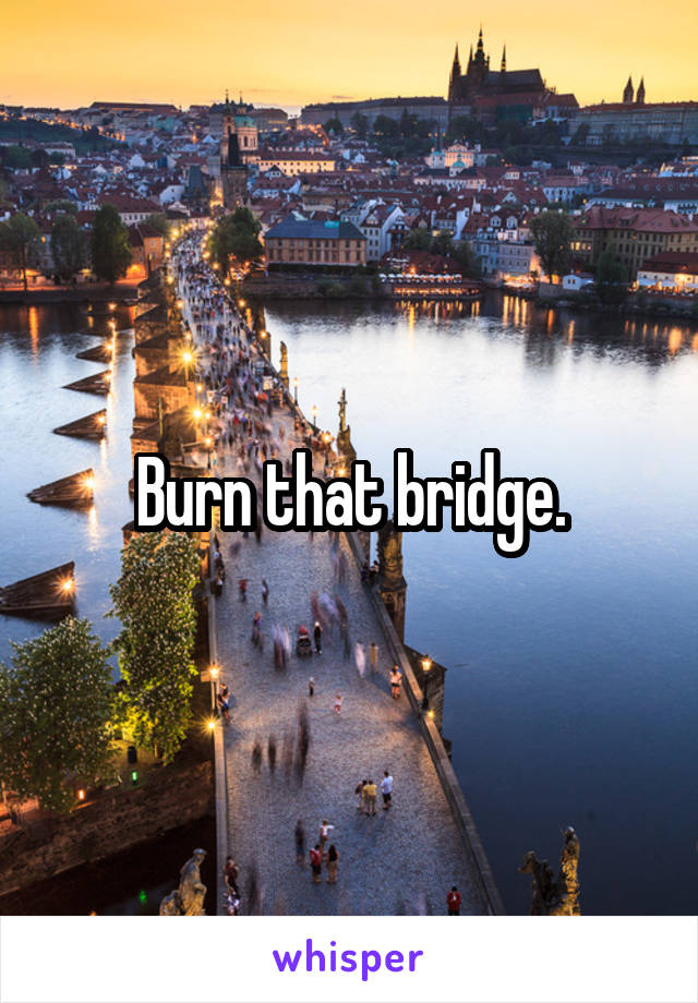Burn that bridge.
