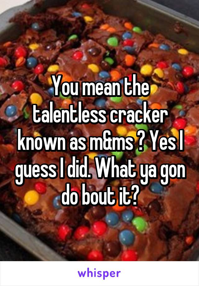 You mean the talentless cracker known as m&ms ? Yes I guess I did. What ya gon do bout it?