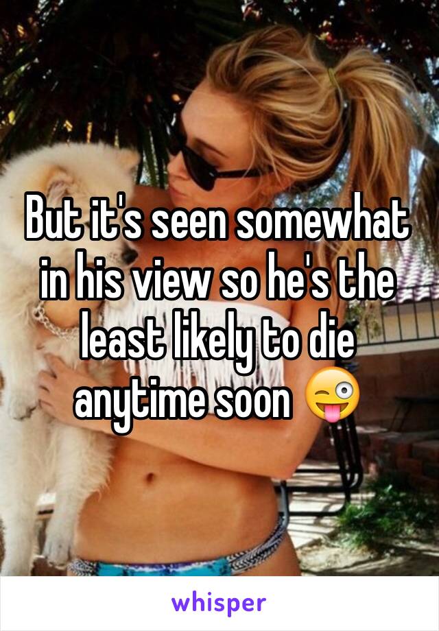 But it's seen somewhat in his view so he's the least likely to die anytime soon 😜