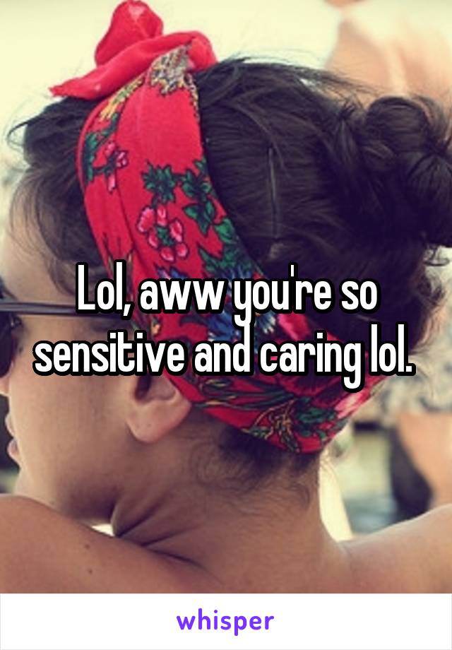 Lol, aww you're so sensitive and caring lol. 