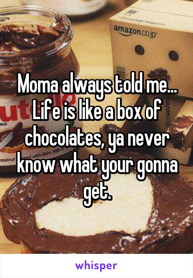 Moma always told me... Life is like a box of chocolates, ya never know what your gonna get.