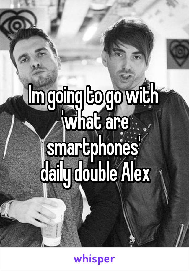 Im going to go with 
'what are smartphones' 
daily double Alex
