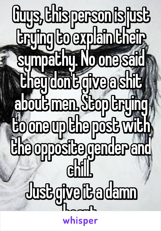 Guys, this person is just trying to explain their sympathy. No one said they don't give a shit about men. Stop trying to one up the post with the opposite gender and chill. 
Just give it a damn heart.