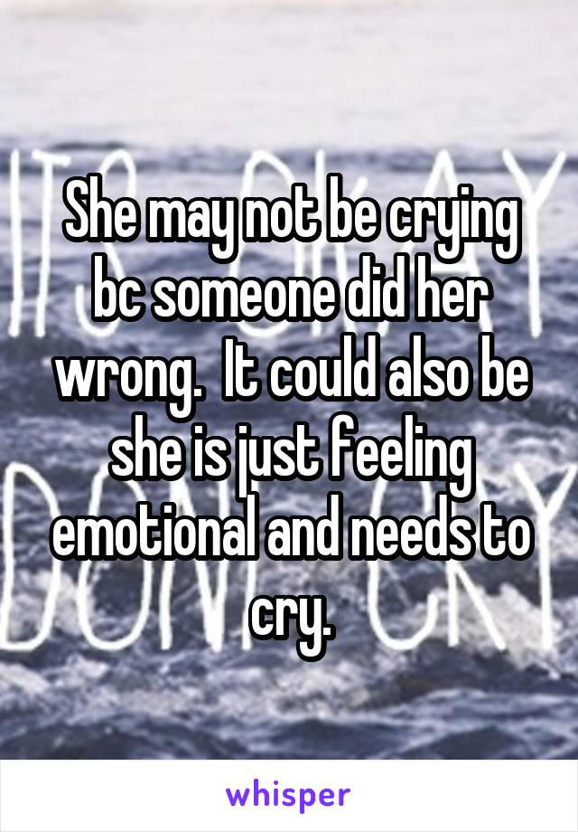 She may not be crying bc someone did her wrong.  It could also be she is just feeling emotional and needs to cry.
