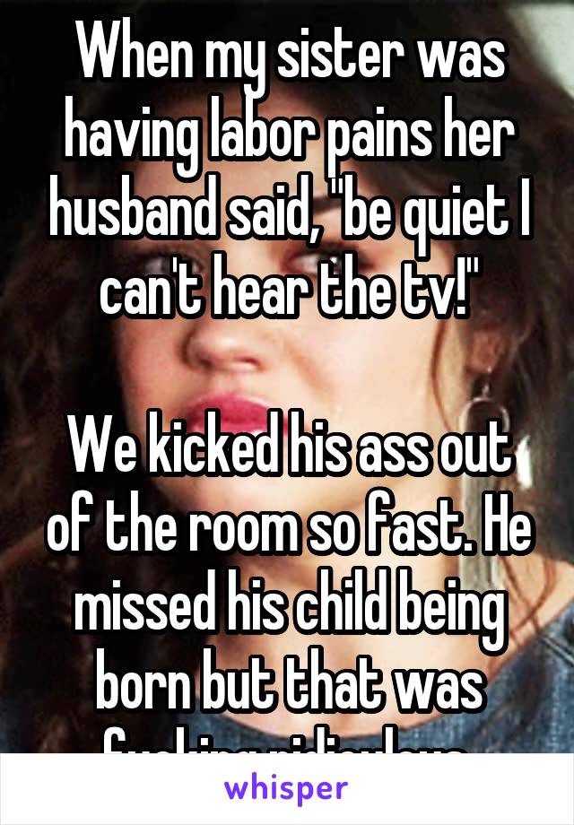 When my sister was having labor pains her husband said, "be quiet I can't hear the tv!"

We kicked his ass out of the room so fast. He missed his child being born but that was fucking ridiculous.