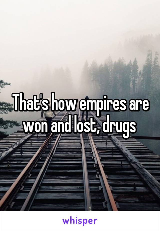 That's how empires are won and lost, drugs 