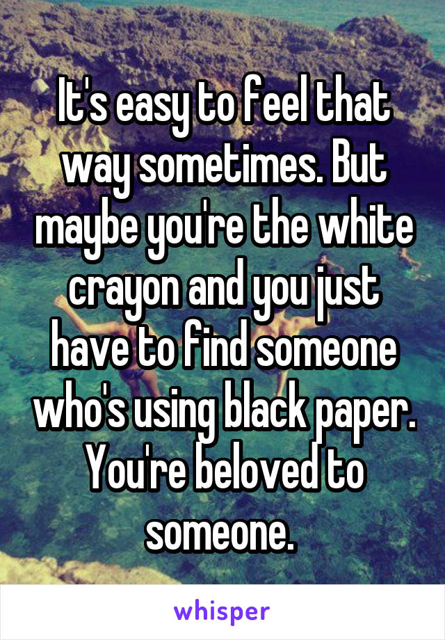 It's easy to feel that way sometimes. But maybe you're the white crayon and you just have to find someone who's using black paper. You're beloved to someone. 