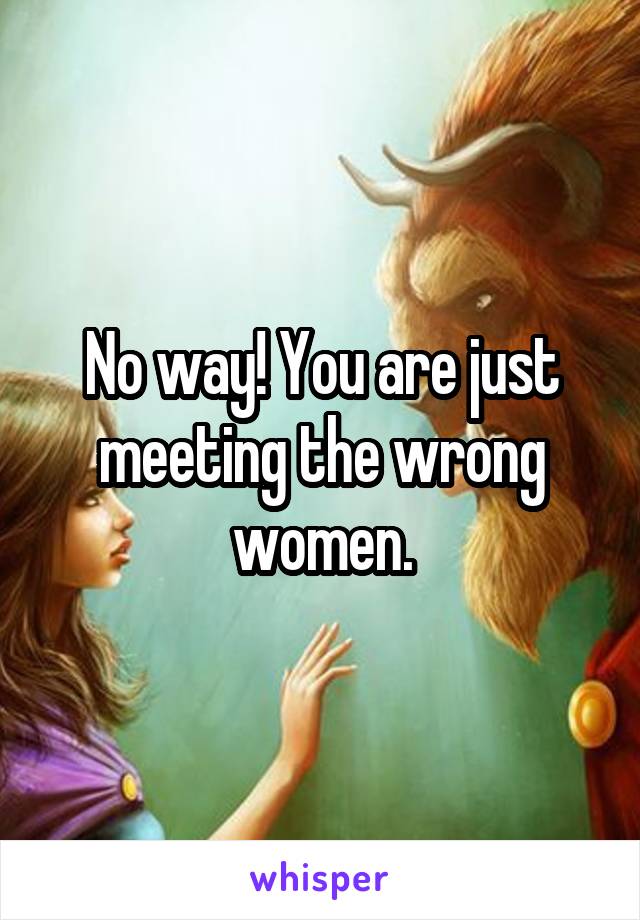 No way! You are just meeting the wrong women.