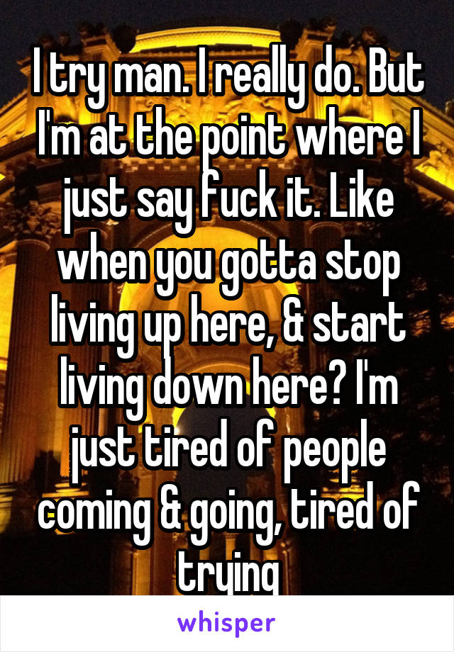 I try man. I really do. But I'm at the point where I just say fuck it. Like when you gotta stop living up here, & start living down here? I'm just tired of people coming & going, tired of trying