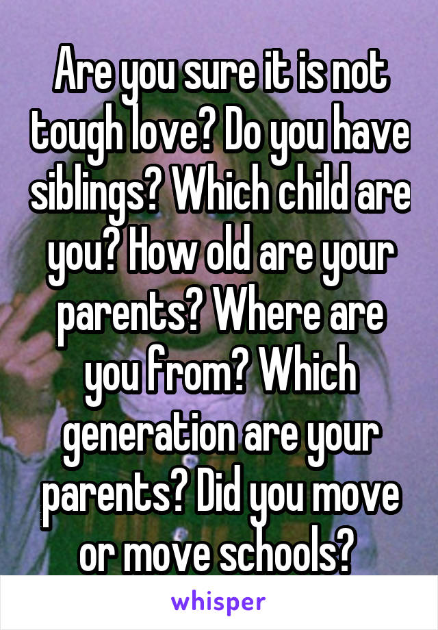 Are you sure it is not tough love? Do you have siblings? Which child are you? How old are your parents? Where are you from? Which generation are your parents? Did you move or move schools? 