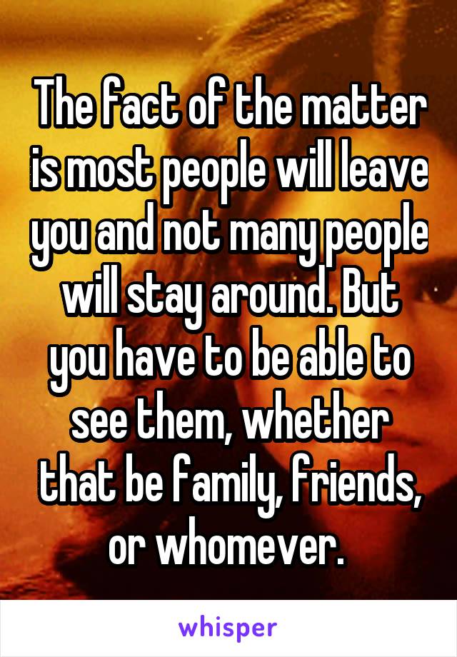 The fact of the matter is most people will leave you and not many people will stay around. But you have to be able to see them, whether that be family, friends, or whomever. 