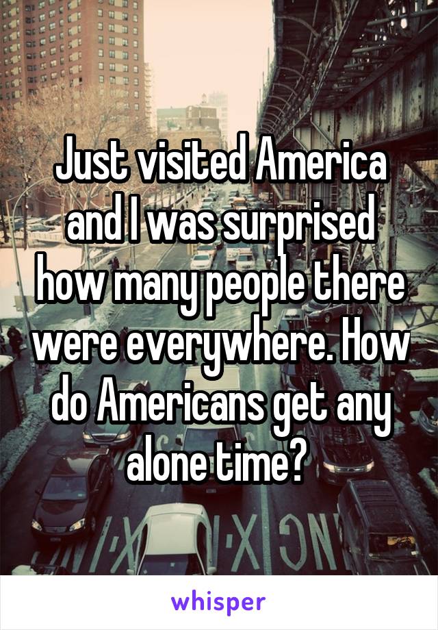 Just visited America and I was surprised how many people there were everywhere. How do Americans get any alone time? 