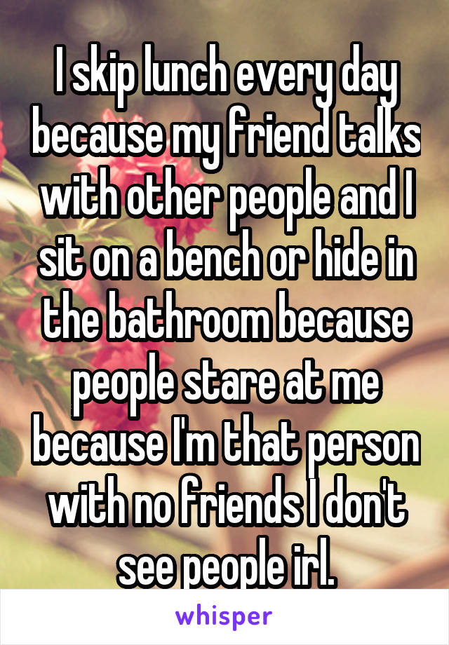 I skip lunch every day because my friend talks with other people and I sit on a bench or hide in the bathroom because people stare at me because I'm that person with no friends I don't see people irl.