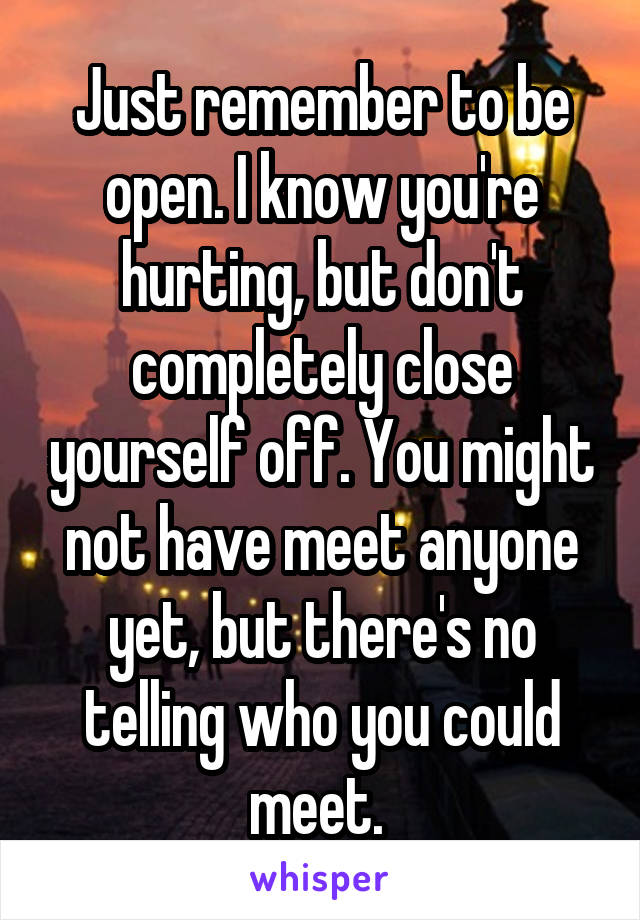 Just remember to be open. I know you're hurting, but don't completely close yourself off. You might not have meet anyone yet, but there's no telling who you could meet. 