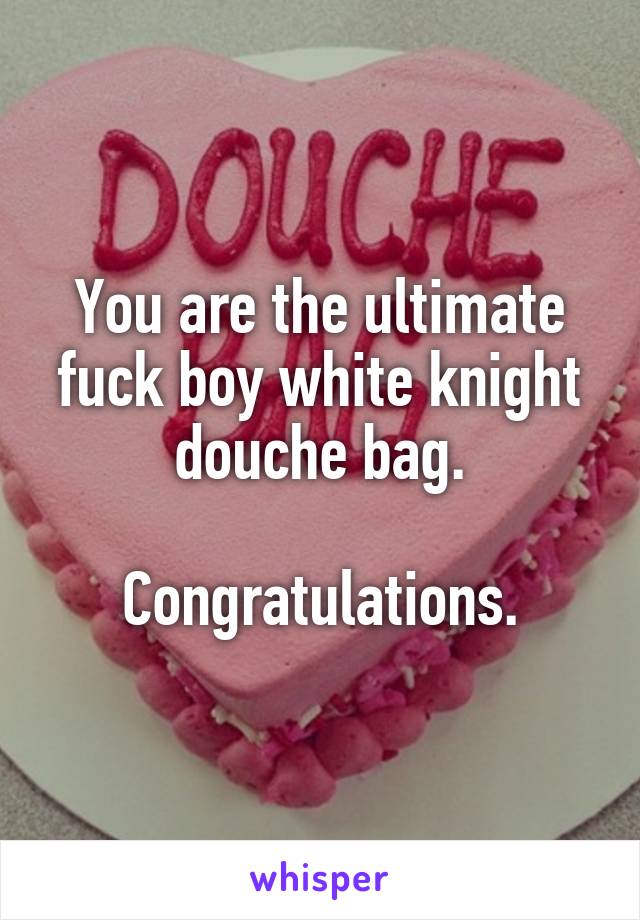 You are the ultimate fuck boy white knight douche bag.

Congratulations.