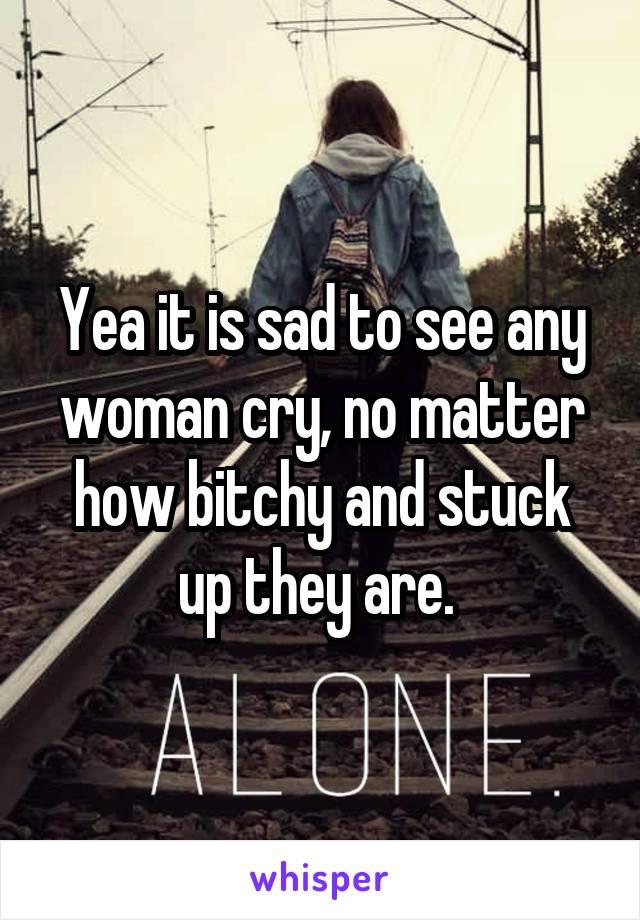 Yea it is sad to see any woman cry, no matter how bitchy and stuck up they are. 