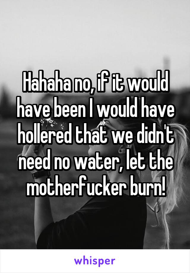 Hahaha no, if it would have been I would have hollered that we didn't need no water, let the motherfucker burn!