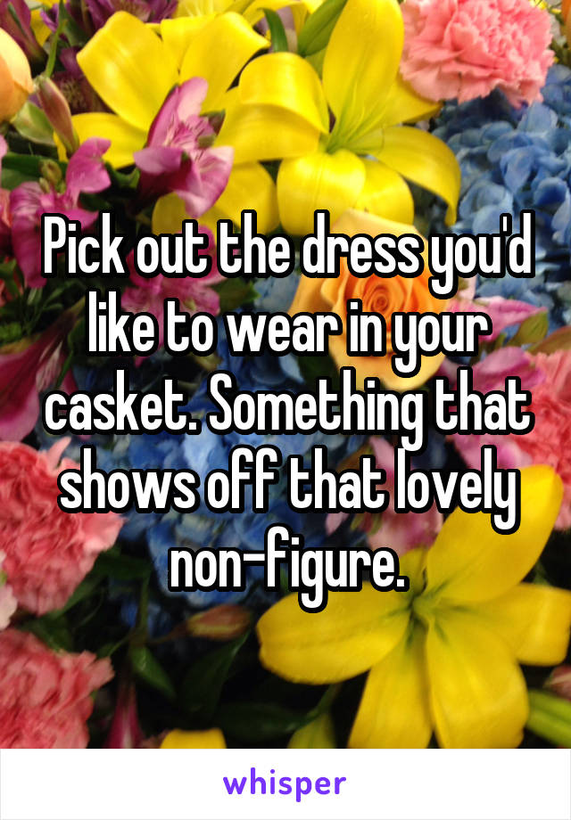 Pick out the dress you'd like to wear in your casket. Something that shows off that lovely non-figure.