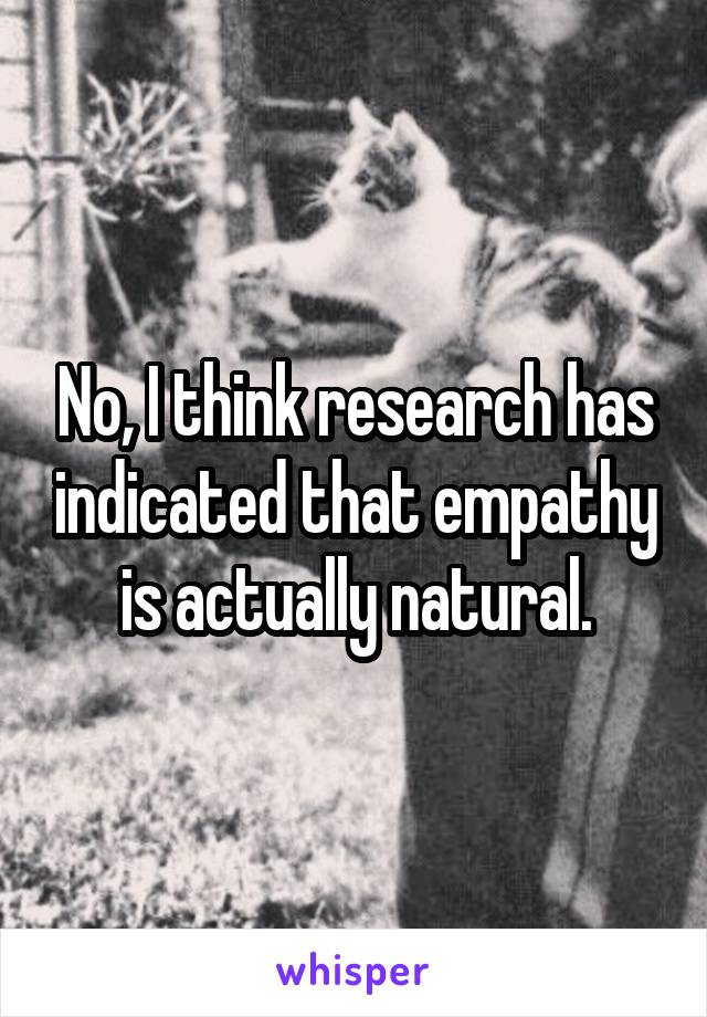 No, I think research has indicated that empathy is actually natural.